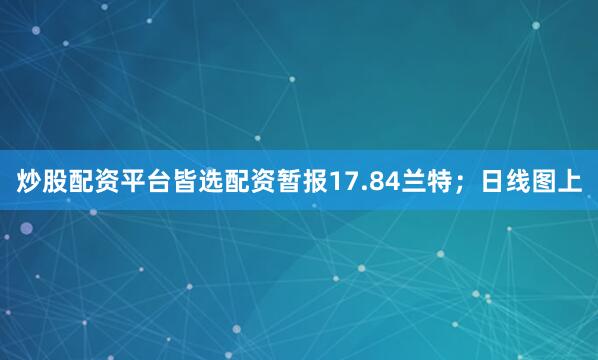 炒股配资平台皆选配资暂报17.84兰特；日线图上