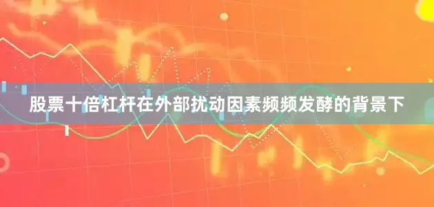 股票十倍杠杆在外部扰动因素频频发酵的背景下